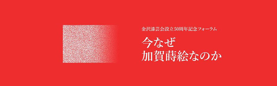 金沢漆芸会設立50周年記念フォーラム　今なぜ加賀蒔絵なのか