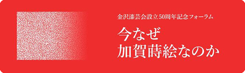 金沢漆芸会設立50周年記念フォーラム　今なぜ加賀蒔絵なのか